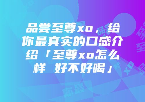 品尝至尊xo，给你最真实的口感介绍「至尊xo怎么样 好不好喝」