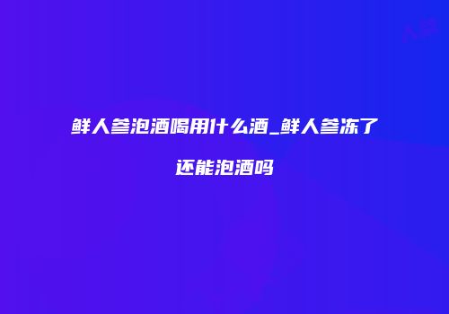 鲜人参泡酒喝用什么酒_鲜人参冻了还能泡酒吗