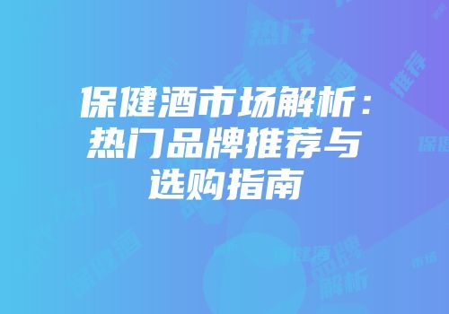 保健酒市场解析：热门品牌推荐与选购指南