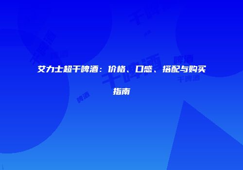 艾力士超干啤酒：价格、口感、搭配与购买指南