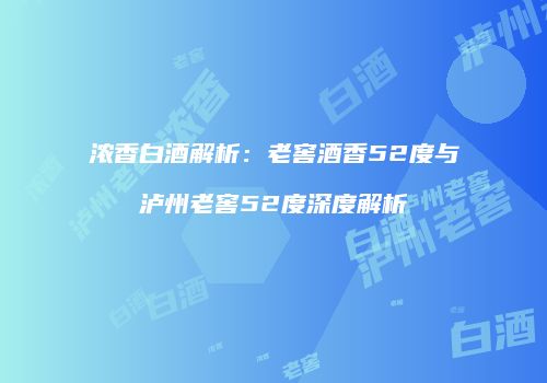 浓香白酒解析：老窖酒香52度与泸州老窖52度深度解析