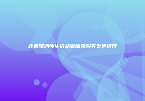 北京啤酒纯生价格查询及购买渠道推荐