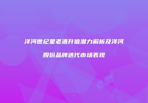 洋河世纪星老酒升值潜力解析及洋河股份品牌迭代市场表现