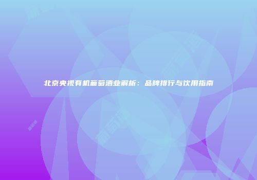 北京央视有机葡萄酒业解析：品牌排行与饮用指南