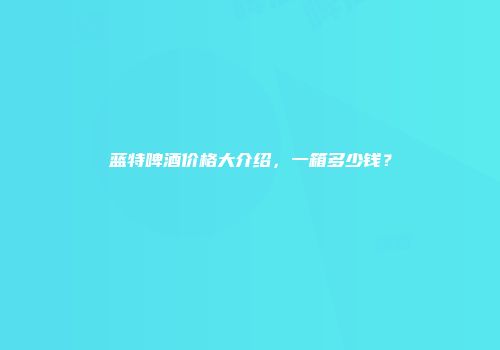 蓝特啤酒价格大介绍，一箱多少钱？