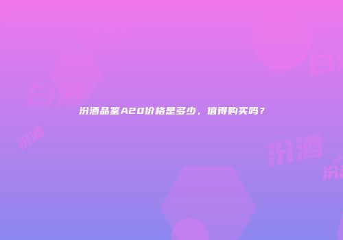 汾酒品鉴A20价格是多少，值得购买吗？