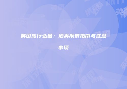 英国旅行必备：酒类携带指南与注意事项