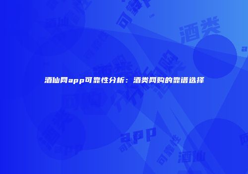 酒仙网app可靠性分析：酒类网购的靠谱选择