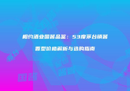相约酒业国酱品鉴：53度茅台镇酱香型价格解析与选购指南