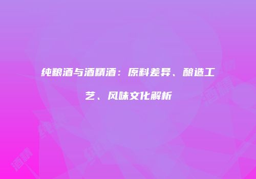 纯粮酒与酒精酒：原料差异、酿造工艺、风味文化解析