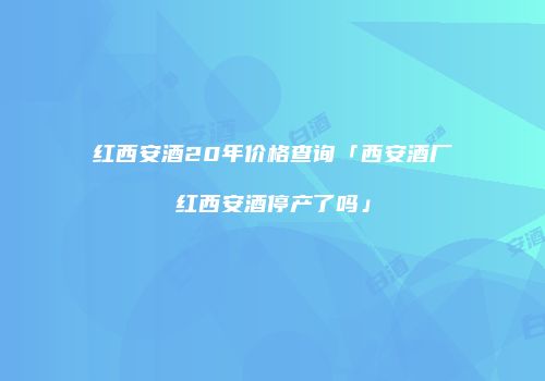 红西安酒20年价格查询「西安酒厂红西安酒停产了吗」