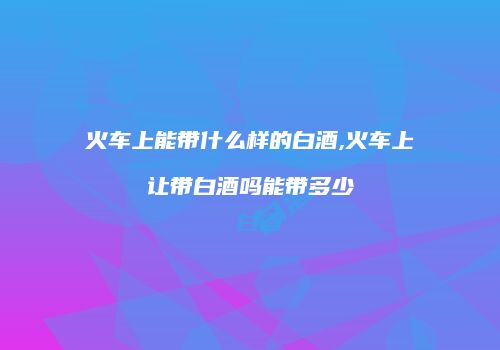 火车上能带什么样的白酒,火车上让带白酒吗能带多少