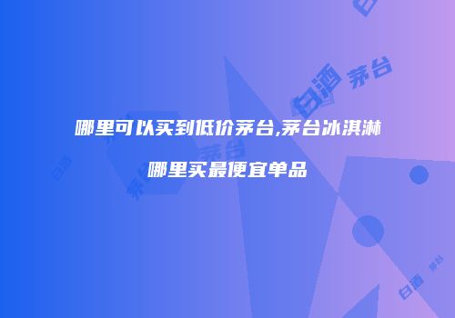哪里可以买到低价茅台,茅台冰淇淋哪里买最便宜单品