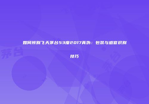 如何辨别飞天茅台53度2017真伪：包装与感官识别技巧