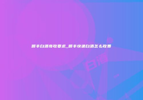 顺丰白酒寄收要求_顺丰快递白酒怎么收费