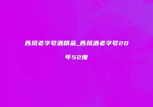 西凤老字号酒精品_西凤酒老字号20年52度