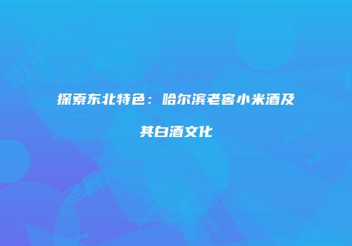 探索东北特色：哈尔滨老窖小米酒及其白酒文化