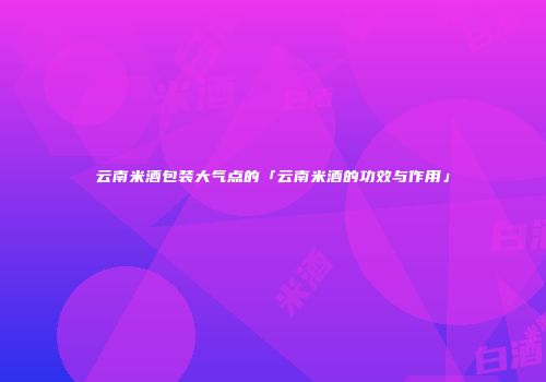 云南米酒包装大气点的「云南米酒的功效与作用」