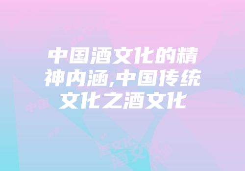 中国酒文化的精神内涵,中国传统文化之酒文化