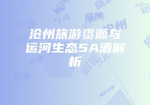 沧州旅游资源与运河生态5A酒解析