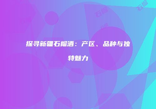 探寻新疆石榴酒：产区、品种与独特魅力