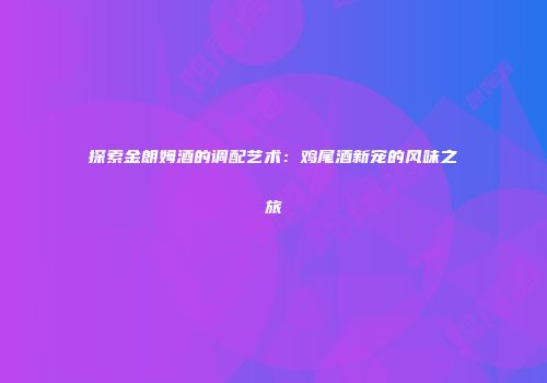 探索金朗姆酒的调配艺术：鸡尾酒新宠的风味之旅