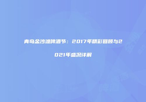 青岛金沙滩啤酒节：2017年精彩回顾与2021年盛况详解