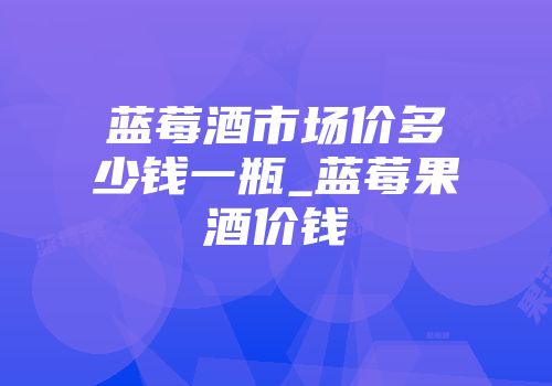 蓝莓酒市场价多少钱一瓶_蓝莓果酒价钱