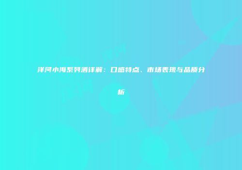 洋河小海系列酒详解：口感特点、市场表现与品质分析