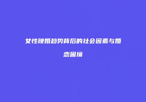 女性晚婚趋势背后的社会因素与婚恋困境