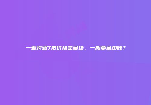 一麦啤酒7皮价格是多少，一瓶要多少钱？