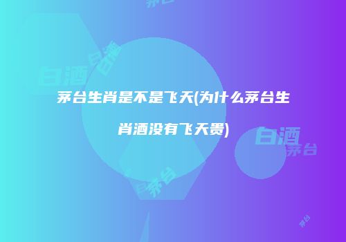 茅台生肖是不是飞天(为什么茅台生肖酒没有飞天贵)