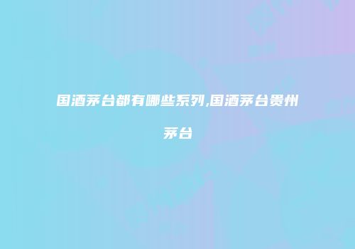 国酒茅台都有哪些系列,国酒茅台贵州茅台