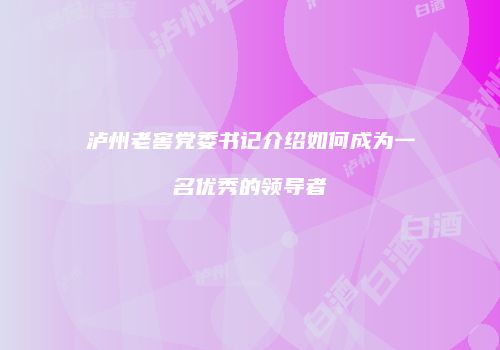 泸州老窖党委书记介绍如何成为一名优秀的领导者