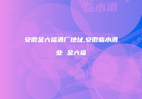 安徽金六福酒厂地址,安徽临水酒业 金六福