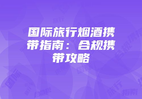 国际旅行烟酒携带指南：合规携带攻略