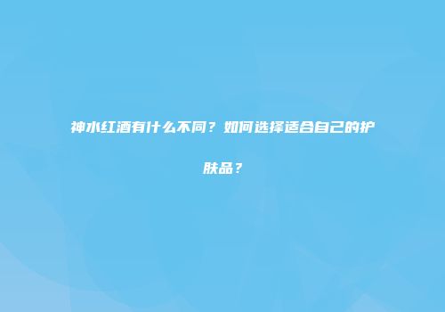 神水红酒有什么不同？如何选择适合自己的护肤品？