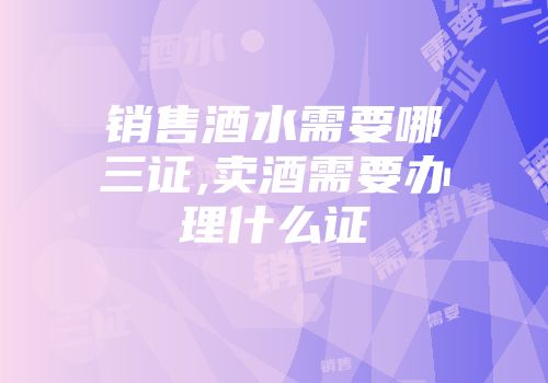 销售酒水需要哪三证,卖酒需要办理什么证