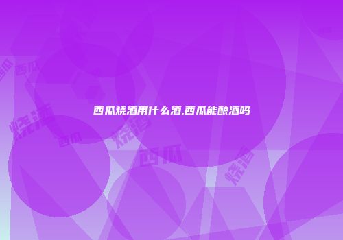 西瓜烧酒用什么酒,西瓜能酿酒吗