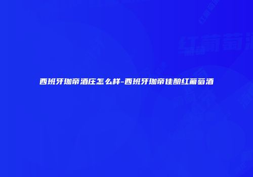 西班牙珈帝酒庄怎么样-西班牙珈帝佳酿红葡萄酒