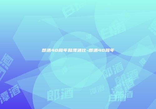 郎酒40周年和潭酒比-郎酒40周年
