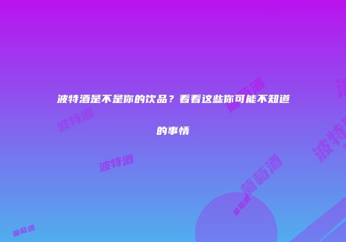 波特酒是不是你的饮品？看看这些你可能不知道的事情