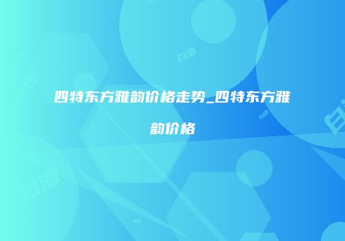 四特东方雅韵价格走势_四特东方雅韵价格
