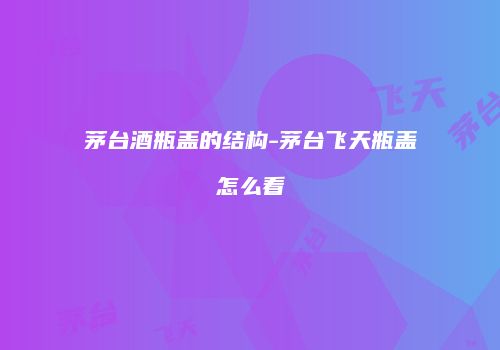 茅台酒瓶盖的结构-茅台飞天瓶盖怎么看