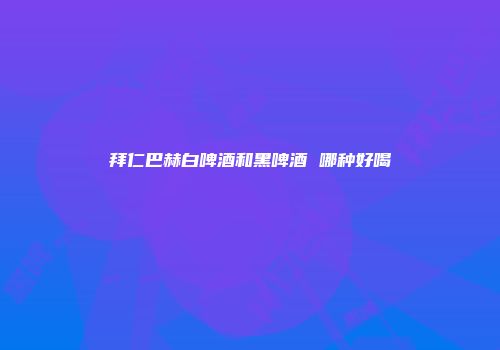 拜仁巴赫白啤酒和黑啤酒 哪种好喝