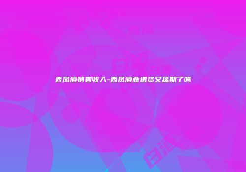西凤酒销售收入-西凤酒业增资又延期了吗
