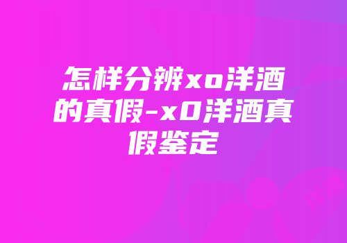 怎样分辨xo洋酒的真假-x0洋酒真假鉴定