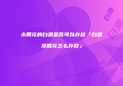 未喝完的白酒是否可以存放「白酒没喝完怎么存放」