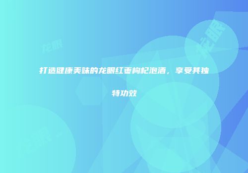 打造健康美味的龙眼红枣枸杞泡酒，享受其独特功效