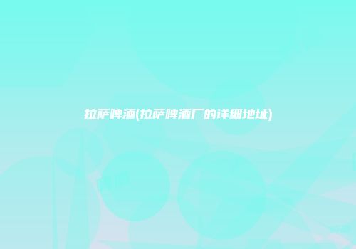 拉萨啤酒(拉萨啤酒厂的详细地址)